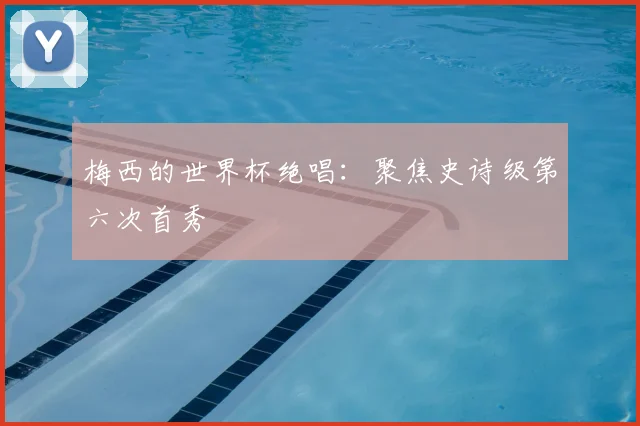 梅西的世界杯绝唱：聚焦史诗级第六次首秀