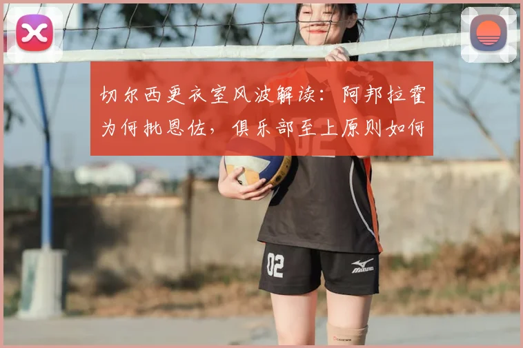 切尔西更衣室风波解读：阿邦拉霍为何批恩佐，俱乐部至上原则如何践行？