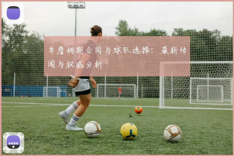年詹姆斯合同与球队选择：最新传闻与权威分析