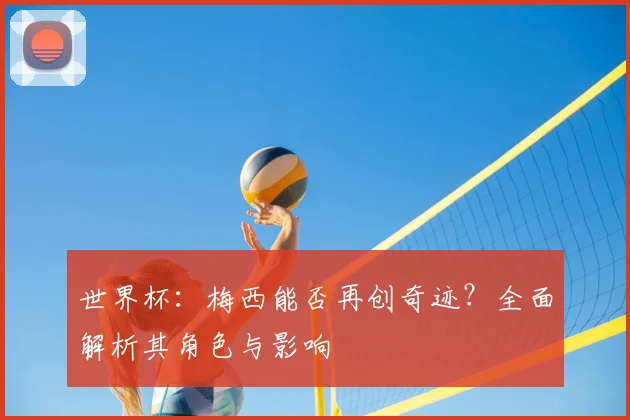 世界杯：梅西能否再创奇迹？全面解析其角色与影响