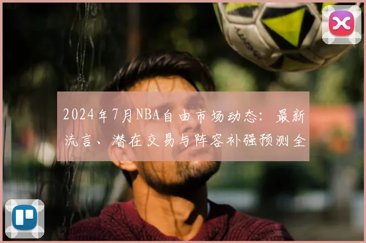 2024年7月NBA自由市场动态：最新流言、潜在交易与阵容补强预测全解析