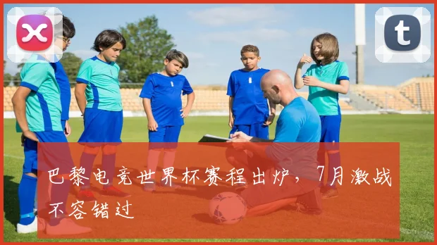 巴黎电竞世界杯赛程出炉，7月激战不容错过