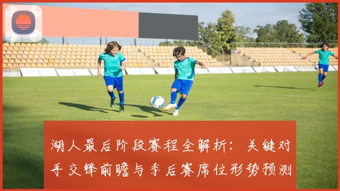 湖人最后阶段赛程全解析：关键对手交锋前瞻与季后赛席位形势预测