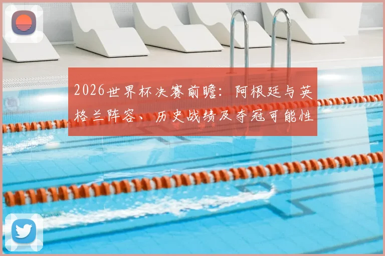 2026世界杯决赛前瞻：阿根廷与英格兰阵容、历史战绩及夺冠可能性深度解析