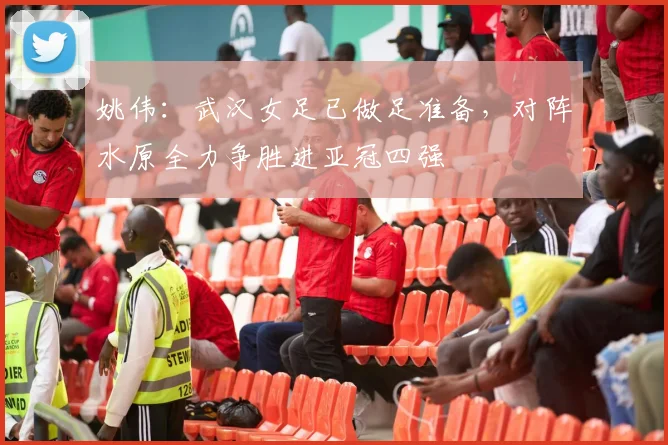 姚伟：武汉女足已做足准备，对阵水原全力争胜进亚冠四强