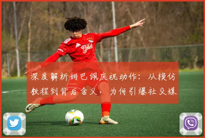 深度解析姆巴佩庆祝动作：从模仿教程到背后含义，为何引爆社交媒体？